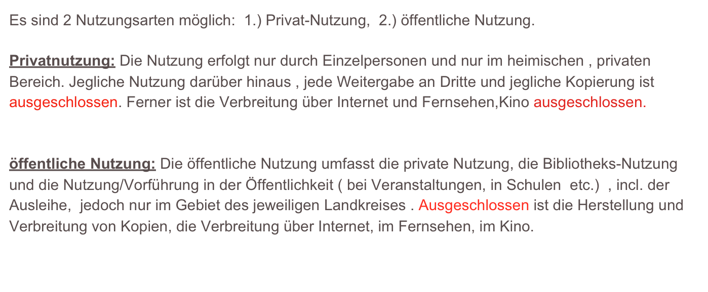 Es sind 2 Nutzungsarten möglich:  1.) Privat-Nutzung,  2.) öffentliche Nutzung.

Privatnutzung: Die Nutzung erfolgt nur durch Einzelpersonen und nur im heimischen , privaten
Bereich. Jegliche Nutzung darüber hinaus , jede Weitergabe an Dritte und jegliche Kopierung ist ausgeschlossen. Ferner ist die Verbreitung über Internet und Fernsehen,Kino ausgeschlossen.


öffentliche Nutzung: Die öffentliche Nutzung umfasst die private Nutzung, die Bibliotheks-Nutzung und die Nutzung/Vorführung in der Öffentlichkeit ( bei Veranstaltungen, in Schulen  etc.)  , incl. der Ausleihe,  jedoch nur im Gebiet des jeweiligen Landkreises . Ausgeschlossen ist die Herstellung und Verbreitung von Kopien, die Verbreitung über Internet, im Fernsehen, im Kino.