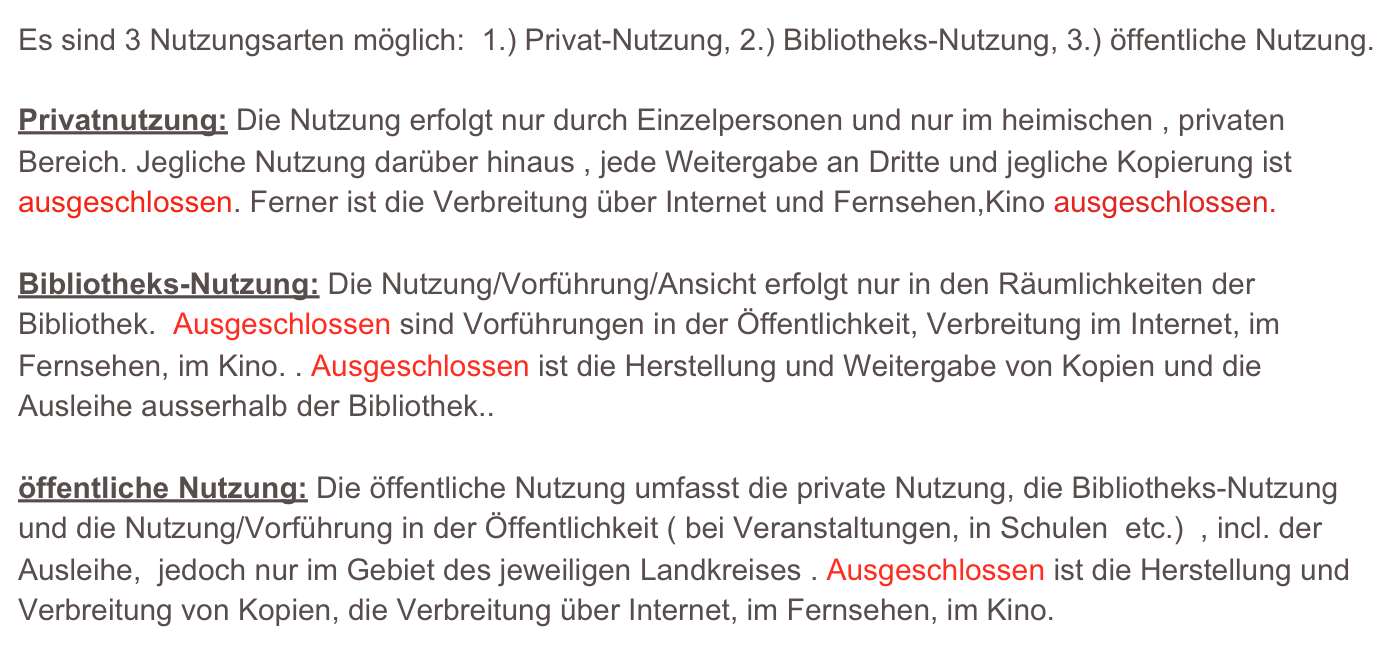 Es sind 3 Nutzungsarten möglich:  1.) Privat-Nutzung, 2.) Bibliotheks-Nutzung, 3.) öffentliche Nutzung.

Privatnutzung: Die Nutzung erfolgt nur durch Einzelpersonen und nur im heimischen , privaten
Bereich. Jegliche Nutzung darüber hinaus , jede Weitergabe an Dritte und jegliche Kopierung ist ausgeschlossen. Ferner ist die Verbreitung über Internet und Fernsehen,Kino ausgeschlossen.

Bibliotheks-Nutzung: Die Nutzung/Vorführung/Ansicht erfolgt nur in den Räumlichkeiten der Bibliothek.  Ausgeschlossen sind Vorführungen in der Öffentlichkeit, Verbreitung im Internet, im Fernsehen, im Kino. . Ausgeschlossen ist die Herstellung und Weitergabe von Kopien und die Ausleihe ausserhalb der Bibliothek..

öffentliche Nutzung: Die öffentliche Nutzung umfasst die private Nutzung, die Bibliotheks-Nutzung und die Nutzung/Vorführung in der Öffentlichkeit ( bei Veranstaltungen, in Schulen  etc.)  , incl. der Ausleihe,  jedoch nur im Gebiet des jeweiligen Landkreises . Ausgeschlossen ist die Herstellung und Verbreitung von Kopien, die Verbreitung über Internet, im Fernsehen, im Kino.