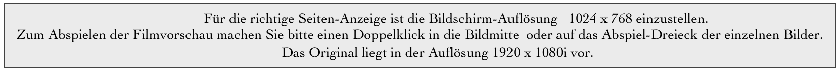                                                        Für die richtige Seiten-Anzeige ist die Bildschirm-Auflösung   1024 x 768 einzustellen.                                        
  Zum Abspielen der Filmvorschau machen Sie bitte einen Doppelklick in die Bildmitte  oder auf das Abspiel-Dreieck der einzelnen Bilder.
                                                                             Das Original liegt in der Auflösung 1920 x 1080i vor.   




                                              
