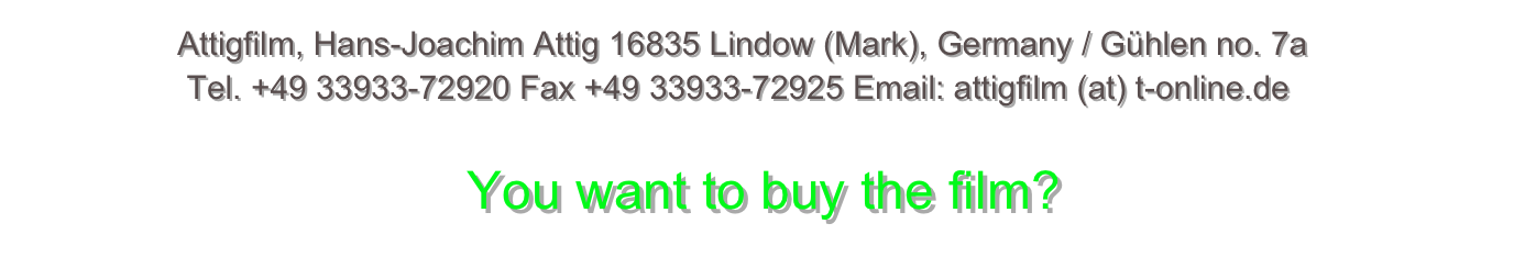                 Attigfilm, Hans-Joachim Attig 16835 Lindow (Mark), Germany / Gühlen no. 7a                 Tel. +49 33933-72920 Fax +49 33933-72925 Email: attigfilm (at) t-online.de                                               You want to buy the film?